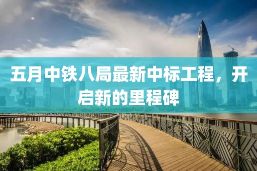五月中铁八局最新中标工程，开启新的里程碑