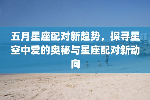 五月星座配对新趋势，探寻星空中爱的奥秘与星座配对新动向