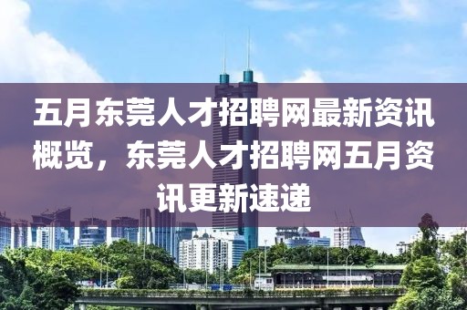 五月东莞人才招聘网最新资讯概览，东莞人才招聘网五月资讯更新速递
