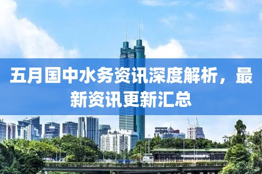 五月国中水务资讯深度解析，最新资讯更新汇总