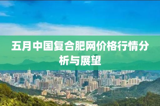 五月中国复合肥网价格行情分析与展望