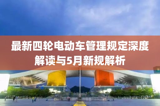 最新四轮电动车管理规定深度解读与5月新规解析