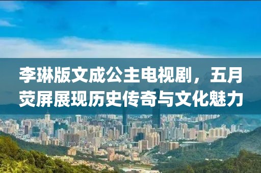 李琳版文成公主电视剧，五月荧屏展现历史传奇与文化魅力