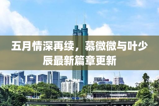 五月情深再续，慕微微与叶少辰最新篇章更新