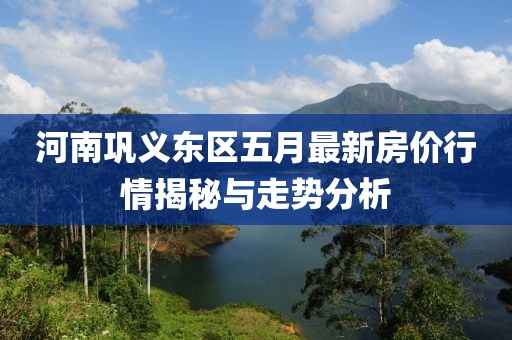 河南巩义东区五月最新房价行情揭秘与走势分析