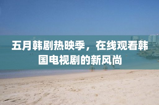 五月韩剧热映季，在线观看韩国电视剧的新风尚