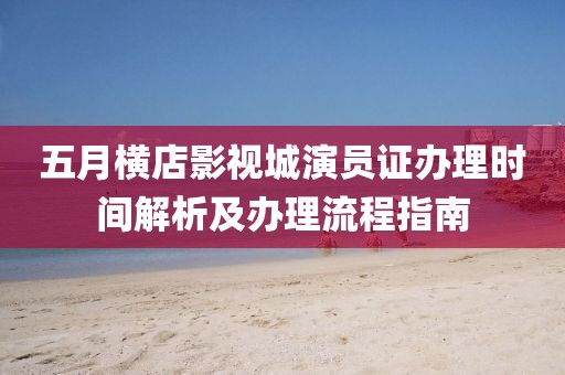 五月横店影视城演员证办理时间解析及办理流程指南