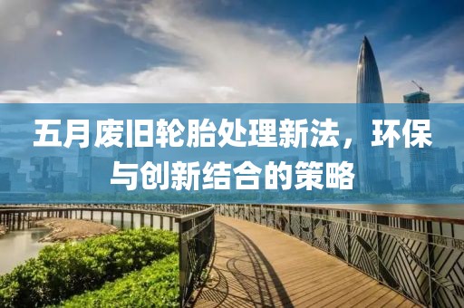 五月废旧轮胎处理新法，环保与创新结合的策略