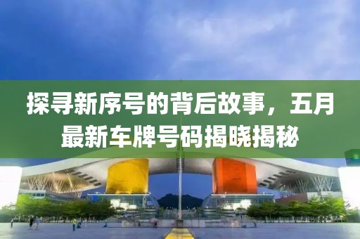 探寻新序号的背后故事，五月最新车牌号码揭晓揭秘