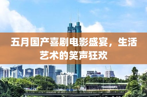 五月国产喜剧电影盛宴，生活艺术的笑声狂欢