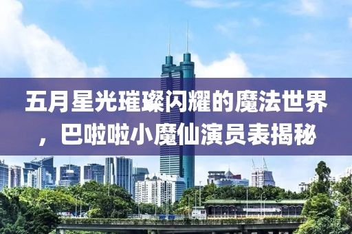 五月星光璀璨闪耀的魔法世界，巴啦啦小魔仙演员表揭秘