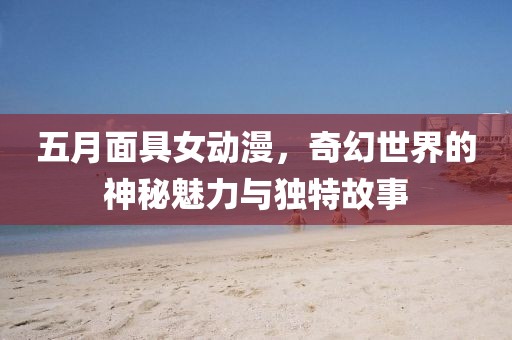 五月面具女动漫，奇幻世界的神秘魅力与独特故事