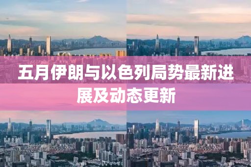 五月伊朗与以色列局势最新进展及动态更新