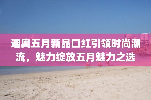 迪奥五月新品口红引领时尚潮流，魅力绽放五月魅力之选