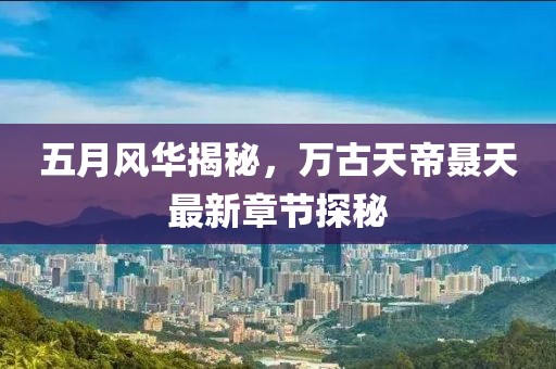 五月风华揭秘，万古天帝聂天最新章节探秘