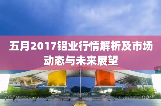 五月2017铝业行情解析及市场动态与未来展望