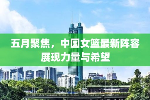 五月聚焦，中国女篮最新阵容展现力量与希望