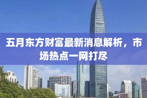 五月东方财富最新消息解析，市场热点一网打尽