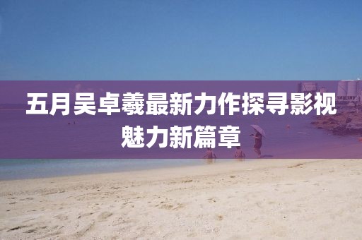 五月吴卓羲最新力作探寻影视魅力新篇章