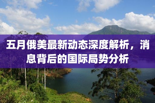 五月俄美最新动态深度解析，消息背后的国际局势分析