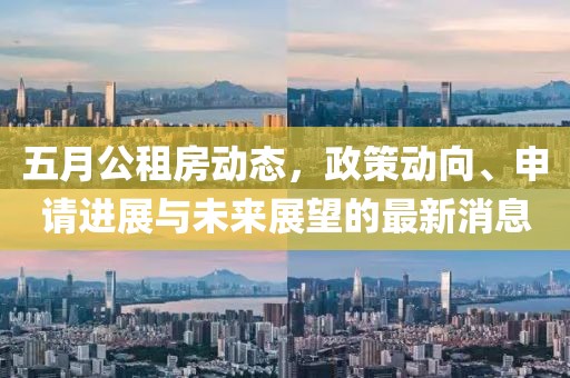 五月公租房动态，政策动向、申请进展与未来展望的最新消息