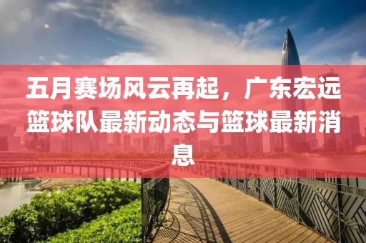 五月赛场风云再起，广东宏远篮球队最新动态与篮球最新消息
