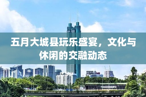 五月大城县玩乐盛宴，文化与休闲的交融动态