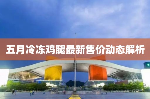 五月冷冻鸡腿最新售价动态解析