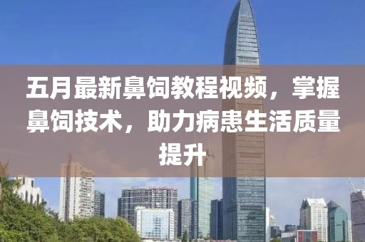 五月最新鼻饲教程视频，掌握鼻饲技术，助力病患生活质量提升