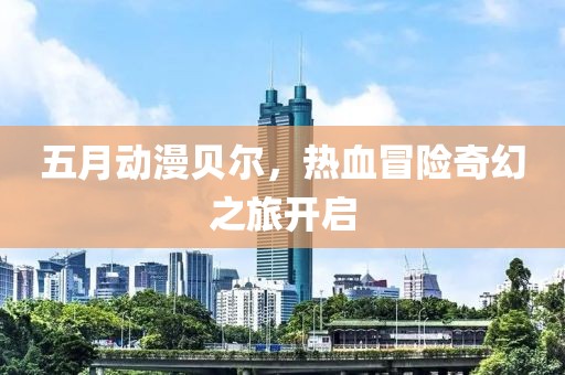五月动漫贝尔，热血冒险奇幻之旅开启