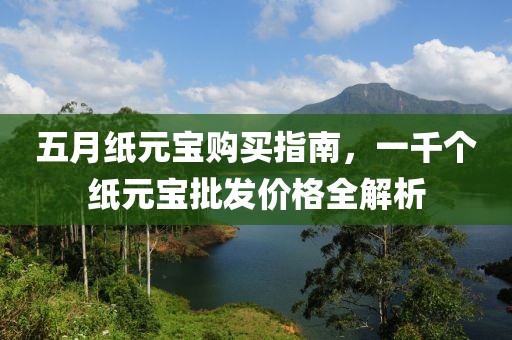 五月纸元宝购买指南，一千个纸元宝批发价格全解析