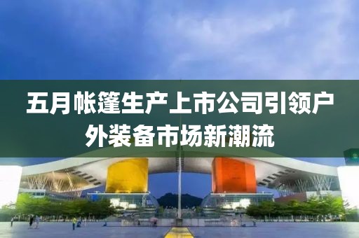 五月帐篷生产上市公司引领户外装备市场新潮流