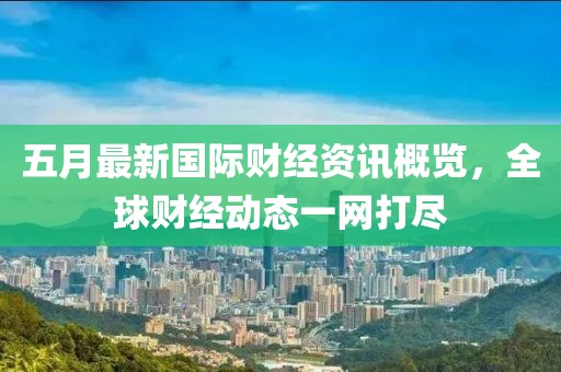 五月最新国际财经资讯概览，全球财经动态一网打尽