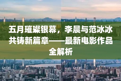 五月璀璨银幕，李晨与范冰冰共铸新篇章——最新电影作品全解析