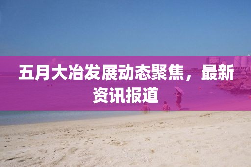 五月大冶发展动态聚焦，最新资讯报道