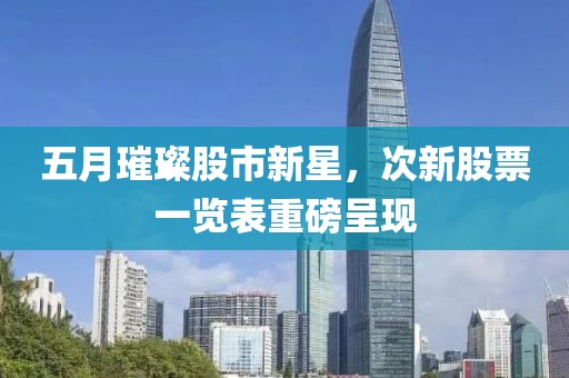 五月璀璨股市新星，次新股票一览表重磅呈现