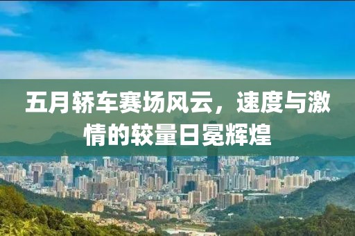 五月轿车赛场风云，速度与激情的较量日冕辉煌