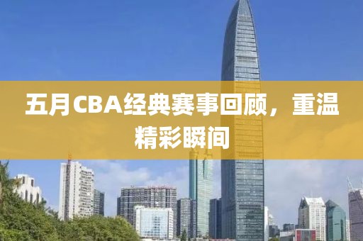 五月CBA经典赛事回顾，重温精彩瞬间