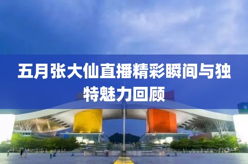 五月张大仙直播精彩瞬间与独特魅力回顾