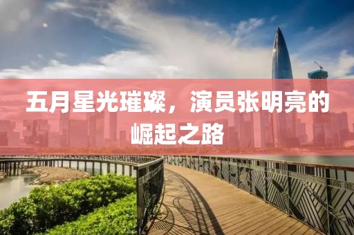 五月星光璀璨，演员张明亮的崛起之路