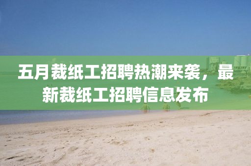 五月裁纸工招聘热潮来袭，最新裁纸工招聘信息发布