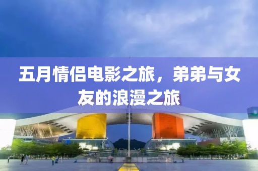 五月情侣电影之旅，弟弟与女友的浪漫之旅