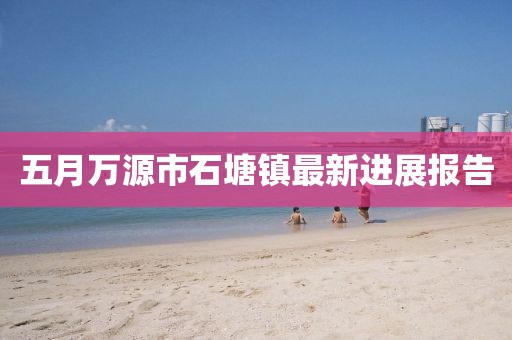 五月万源市石塘镇最新进展报告