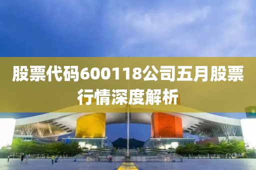 股票代码600118公司五月股票行情深度解析
