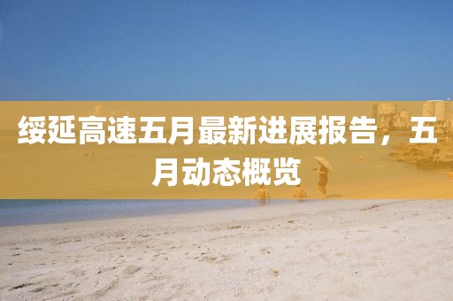绥延高速五月最新进展报告，五月动态概览