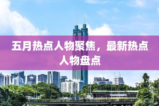 五月热点人物聚焦，最新热点人物盘点