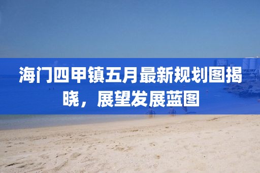 海门四甲镇五月最新规划图揭晓，展望发展蓝图