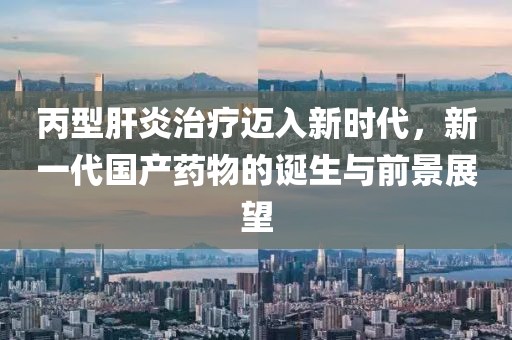 丙型肝炎治疗迈入新时代，新一代国产药物的诞生与前景展望