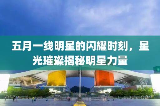 五月一线明星的闪耀时刻，星光璀璨揭秘明星力量