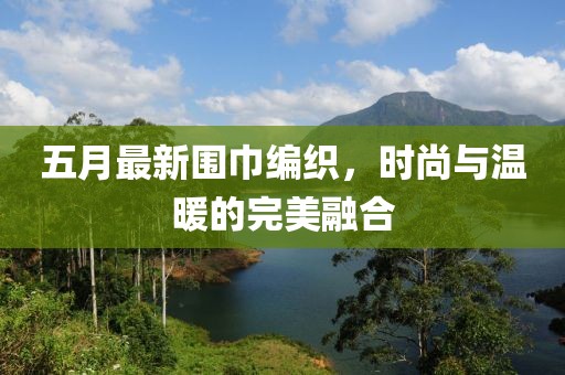 五月最新围巾编织，时尚与温暖的完美融合